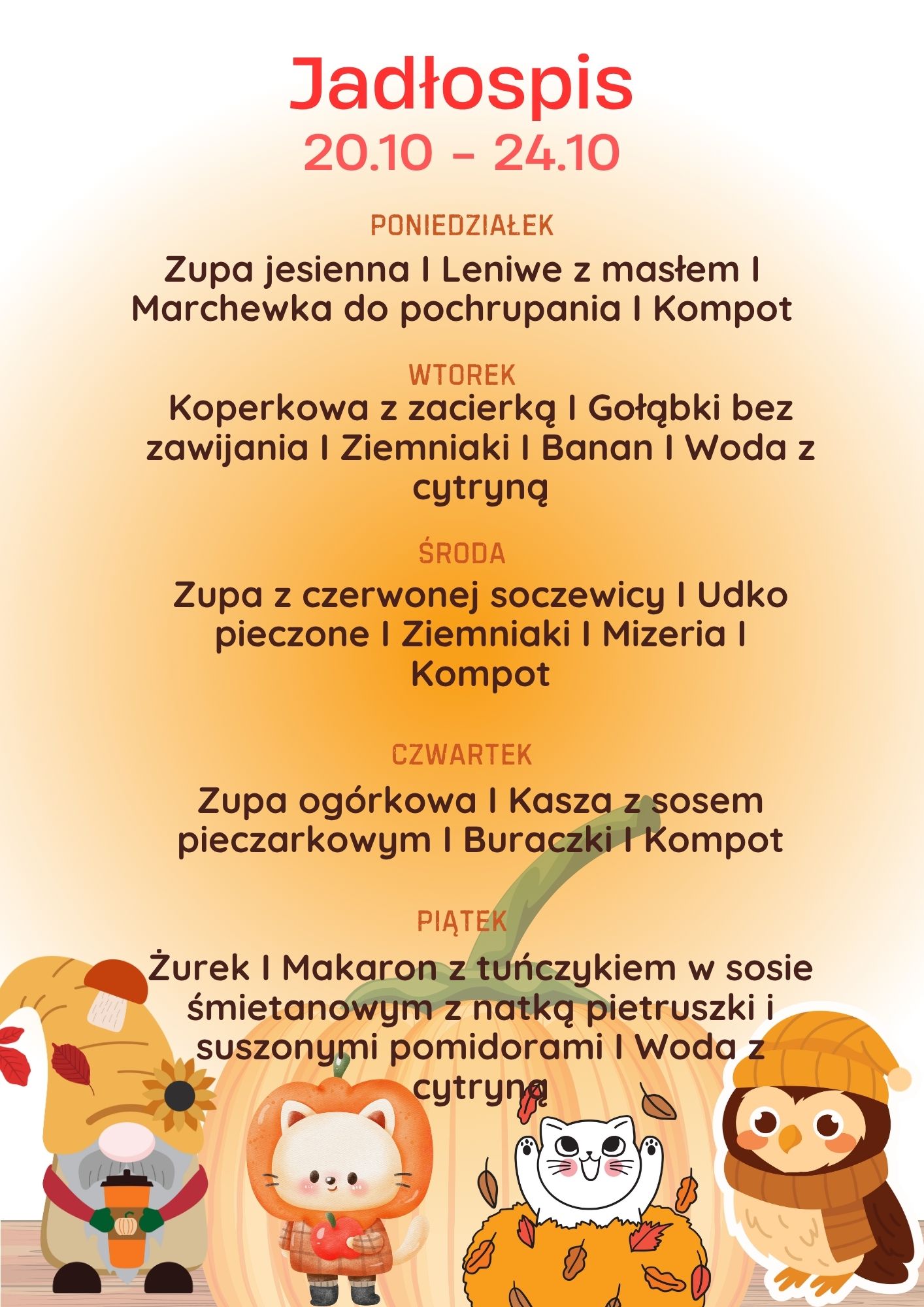 Jadłospis 20.10 – 24.10 PONIEDZIAŁEK Zupa jesienna, Leniwe z masłem, Marchewka do pochrupania, Kompot. WTOREK Koperkowa z zacierką, Gołąbki bez zawijania, Ziemniaki, Banan, Woda z cytryną. ŚRODA Zupa z czerwonej soczewicy, Udko pieczone, Ziemniaki, Mizeria, Kompot. CZWARTEK Zupa ogórkowa, Kasza z sosem pieczarkowym, Buraczki, Kompot. PIĄTEK Żurek, Makaron z tuńczykiem w sosie śmietanowym z natką pietruszki i suszonymi pomidorami, Woda z cytryną.